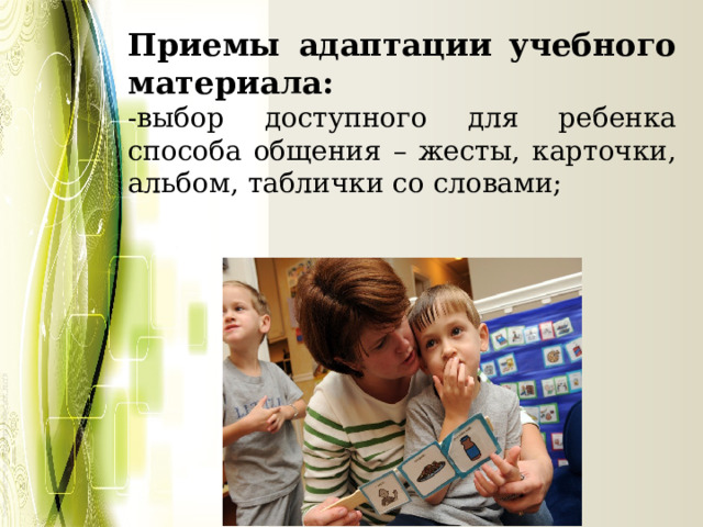 Приемы адаптации учебного материала: -выбор доступного для ребенка способа общения – жесты, карточки, альбом, таблички со словами; 