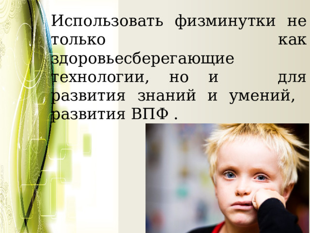 Использовать физминутки не только как здоровьесберегающие технологии, но и для развития знаний и умений, развития ВПФ . 
