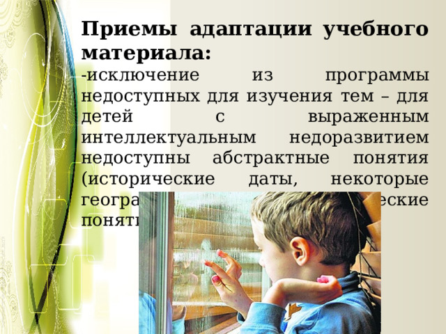 Приемы адаптации учебного материала: -исключение из программы недоступных для изучения тем – для детей с выраженным интеллектуальным недоразвитием недоступны абстрактные понятия (исторические даты, некоторые географические, математические понятия); 
