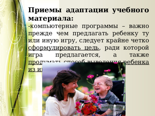 Приемы адаптации учебного материала: -компьютерные программы – важно прежде чем предлагать ребенку ту или иную игру, следует крайне четко сформулировать цель , ради которой игра предлагается, а также продумать способ выведения ребенка из игры 