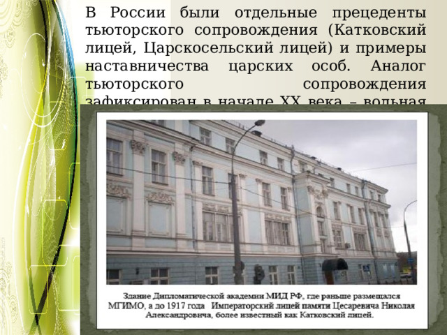 В России были отдельные прецеденты тьюторского сопровождения (Катковский лицей, Царскосельский лицей) и примеры наставничества царских особ. Аналог тьюторского сопровождения зафиксирован в начале XX века – вольная высшая школа. 