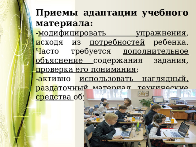 Приемы адаптации учебного материала: - модифицировать упражнения , исходя из потребностей ребенка. Часто требуется дополнительное объяснение содержания задания, проверка его понимания ; -активно использовать наглядный, раздаточный материал, технические средства обучения; 