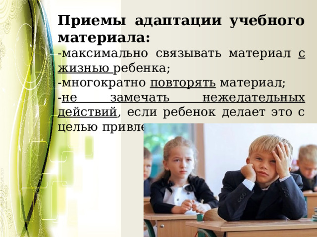 Приемы адаптации учебного материала: -максимально связывать материал с жизнью ребенка; -многократно повторять материал; - не замечать нежелательных действий , если ребенок делает это с целью привлечь внимание. 