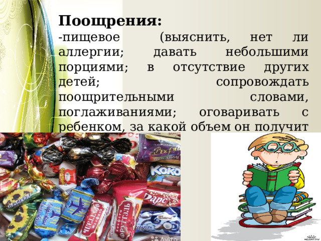 Поощрения: -пищевое (выяснить, нет ли аллергии; давать небольшими порциями; в отсутствие других детей; сопровождать поощрительными словами, поглаживаниями; оговаривать с ребенком, за какой объем он получит угощение) 