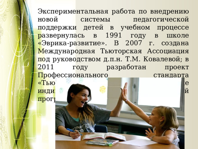 Экспериментальная работа по внедрению новой системы педагогической поддержки детей в учебном процессе развернулась в 1991 году в школе «Эврика-развитие». В 2007 г. создана Международная Тьюторская Ассоциация под руководством д.п.н. Т.М. Ковалевой; в 2011 году разработан проект Профессионального стандарта «Тьюторское сопровождение индивидуальной образовательной программы (ИОП). 