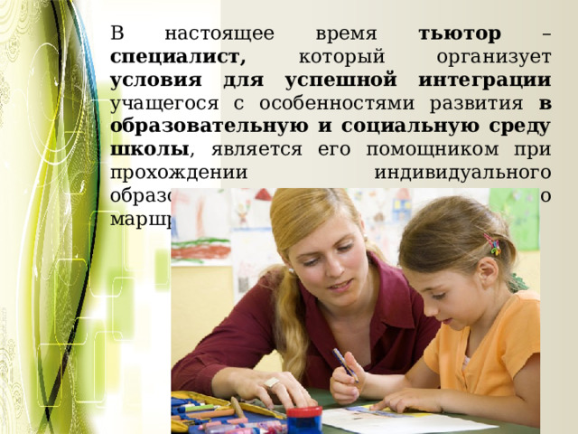В настоящее время тьютор – специалист, который организует условия для успешной интеграции учащегося с особенностями развития в образовательную и социальную среду школы , является его помощником при прохождении индивидуального образовательного и социального маршрута. 