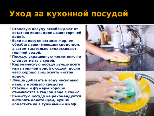 Уход за кухонной посудой Столовую посуду освобождают от остатков пищи, промывают горячей водой. Если на посуде остался жир, ее обрабатывают моющим средством, а затем тщательно споласкивают горячей водой. Посуду, украшенную «золотом», не следует мыть с содой. Керамическую посуду лучше всего мыть горячей водой с содой, после чего хорошо сполоснуть чистой водой. Лучше добавить в воду несколько капель моющего средства Стаканы и фужеры хорошо отмываются в теплой воде с солью. Вымытую посуду не рекомендуется вытирать полотенцем, лучше поместить ее в сушильный шкаф. 