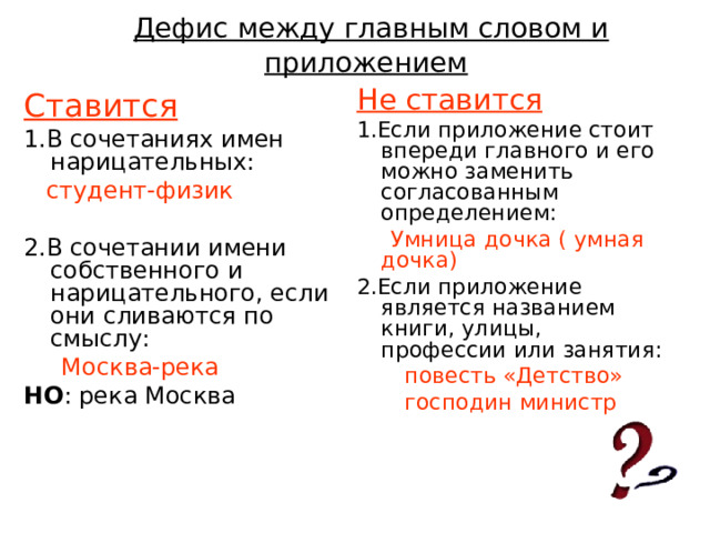  Дефис между главным словом и приложением Не ставится 1.Если приложение стоит впереди главного и его можно заменить согласованным определением:  Умница дочка ( умная дочка) 2.Если приложение является названием книги, улицы, профессии или занятия:  повесть «Детство»  господин министр Ставится 1.В сочетаниях имен нарицательных:  студент-физик 2.В сочетании имени собственного и нарицательного, если они сливаются по смыслу:  Москва-река НО : река Москва 