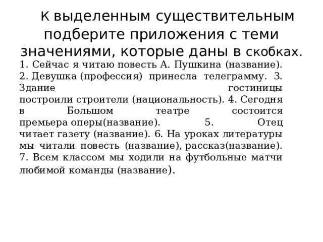  К выделенным существительным подберите приложения с теми значениями, которые даны в скобках. 1. Сейчас я читаю повесть А. Пушкина (название). 2. Девушка (профессия) принесла телеграмму. 3. Здание гостиницы построили строители (национальность). 4. Сегодня в Большом театре состоится премьера оперы(название). 5. Отец читает газету (название). 6. На уроках литературы мы читали повесть (название), рассказ(название). 7. Всем классом мы ходили на футбольные матчи любимой команды (название ). 