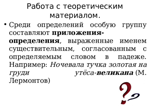 Работа с теоретическим материалом. Среди определений особую группу составляют  приложения- определения , выраженные именем существительным, согласованным с определяемым словом в падеже. Например:  Ночевала тучка золотая на груди утёса- великана  (М. Лермонтов) 