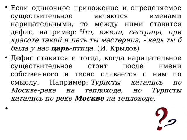 Если одиночное приложение и определяемое существительное являются именами нарицательными, то между ними ставится дефис, например:  Что, ежели, сестрица, при красоте такой и петь ты мастерица, - ведь ты б была у нас  царь -птица.  (И. Крылов) Дефис ставится и тогда, когда нарицательное существительное стоит после имени собственного и тесно сливается с ним по смыслу. Например:  Туристы катались по Москве-реке на теплоходе, но Туристы катались по реке  Москве  на теплоходе. 