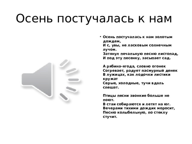 Осень постучалась к нам Осень постучалась к нам золотым дождем,  И с, увы, не ласковым солнечным лучом.  Затянул печальную песню листопад,  И под эту песенку, засыпает сад.   А рябина-ягода, словно огонек  Согревает, радует пасмурный денек  В лужицах, как лодочки листики кружат  Серые, холодные, тучи вдаль спешат.   Птицы песни звонкие больше не поют.  В стаи собираются и летят на юг.  Вечерами тихими дождик моросит,  Песню колыбельную, по стеклу стучит.   