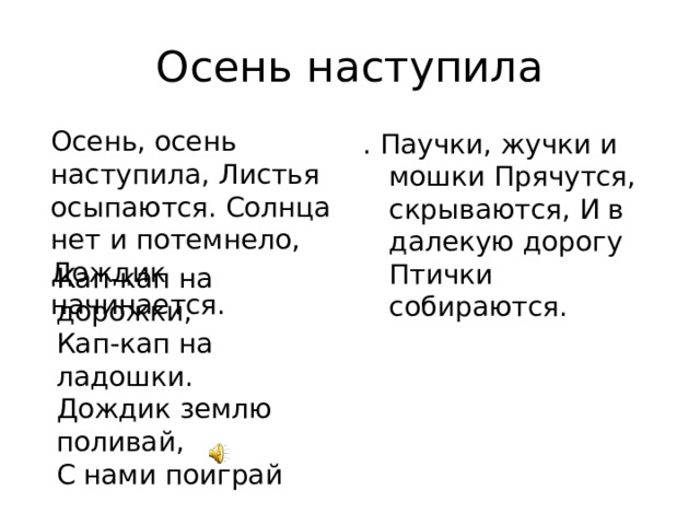 Осень наступила Осень, осень наступила, Листья осыпаются. Солнца нет и потемнело, Дождик начинается. . Паучки, жучки и мошки Прячутся, скрываются, И в далекую дорогу Птички собираются. Кап-кап на дорожки, Кап-кап на ладошки. Дождик землю поливай, С нами поиграй 