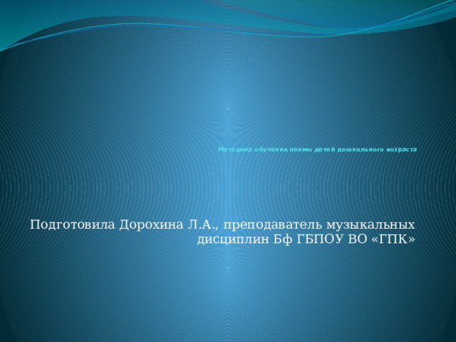           Методика обучения пению детей дошкольного возраста   Подготовила Дорохина Л.А., преподаватель музыкальных дисциплин Бф ГБПОУ ВО «ГПК» 