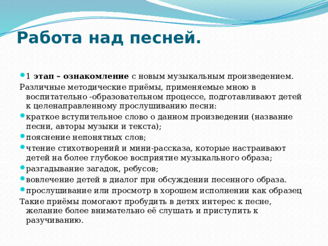 Работа над песней.   1 этап – ознакомление с новым музыкальным произведением. Различные методические приёмы, применяемые мною в воспитательно -образовательном процессе, подготавливают детей к целенаправленному прослушиванию песни: краткое вступительное слово о данном произведении (название песни, авторы музыки и текста); пояснение непонятных слов; чтение стихотворений и мини-рассказа, которые настраивают детей на более глубокое восприятие музыкального образа; разгадывание загадок, ребусов; вовлечение детей в диалог при обсуждении песенного образа. прослушивание или просмотр в хорошем исполнении как образец Такие приёмы помогают пробудить в детях интерес к песне, желание более внимательно её слушать и приступить к разучиванию.  