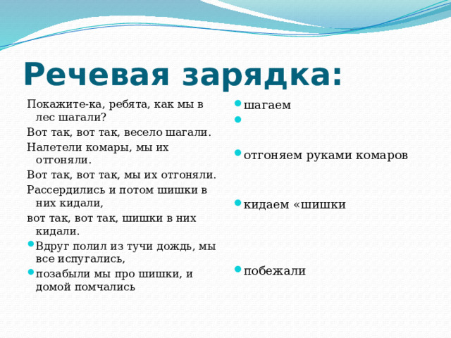 Речевая зарядка: шагаем   Покажите-ка, ребята, как мы в лес шагали?  Вот так, вот так, весело шагали. отгоняем руками комаров Налетели комары, мы их отгоняли. Вот так, вот так, мы их отгоняли. Рассердились и потом шишки в них кидали, вот так, вот так, шишки в них кидали. кидаем «шишки Вдруг полил из тучи дождь, мы все испугались, позабыли мы про шишки, и домой помчались  побежали 