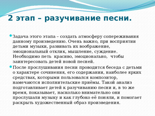 2 этап – разучивание песни.   Задача этого этапа – создать атмосферу сопереживания данному произведению. Очень важно, при восприятии детьми музыки, развивать их воображение, эмоциональный отклик, мышление, суждение. Необходимо петь красиво, эмоционально, чтобы заинтересовать детей новой песней. После прослушивания песни проводится беседа с детьми о характере сочинения, его содержании, наиболее ярких средствах, которыми пользовался композитор, намечаются исполнительские приёмы. Такой анализ подготавливает детей к разучиванию песни и, в то же время, показывает, насколько внимательно они прослушали музыку и как глубоко её поняли, и помогает раскрыть художественный образ произведения. 