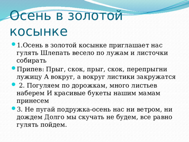 Осень в золотой косынке 1.Осень в золотой косынке приглашает нас гулять Шлепать весело по лужам и листочки собирать Припев: Прыг, скок, прыг, скок, перепрыгни лужицу А вокруг, а вокруг листики закружатся  2. Погуляем по дорожкам, много листьев наберем И красивые букеты нашим мамам принесем 3. Не пугай подружка-осень нас ни ветром, ни дождем Долго мы скучать не будем, все равно гулять пойдем. 