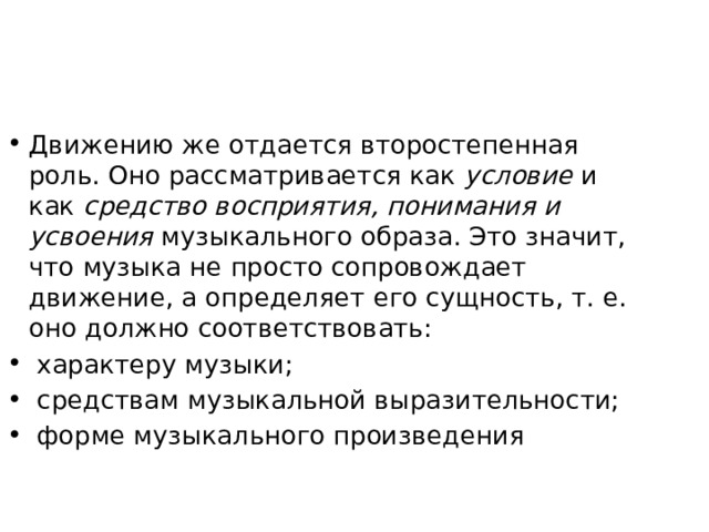 Движению же отдается второстепенная роль. Оно рассматривается как условие и как средство восприятия, понимания и усвоения музыкального образа. Это значит, что музыка не просто сопровождает движение, а определяет его сущность, т. е. оно должно соответствовать:  характеру музыки;  средствам музыкальной выразительности;  форме музыкального произведения 