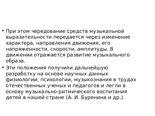 При этом чередование средств музыкальной выразительности передается через изменение характера, направления движения, его напряженности, скорости, амплитуды. В движении отражается раз­витие музыкального образа. Эти положения получили дальнейшую разработку на основе научных данных физиологии, психологии, музыкознания в трудах отече­ственных ученых и педагогов и легли в основу музыкально-ритмического воспитания детей в нашей стране (А. И. Буренина и др.). 