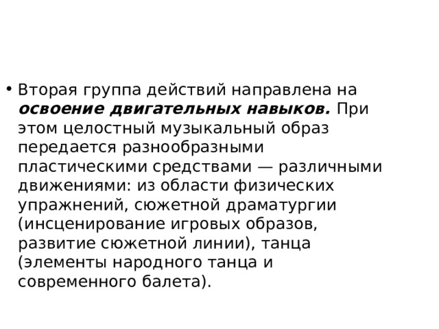 Вторая группа действий направлена на освоение двигатель­ных навыков. При этом целостный музыкальный образ передается разнообразными пластическими средствами — различными движениями: из области физических упражнений, сюжетной драматургии (инсценирование игровых образов, развитие сюжетной линии), танца (элементы народного танца и современного балета). 