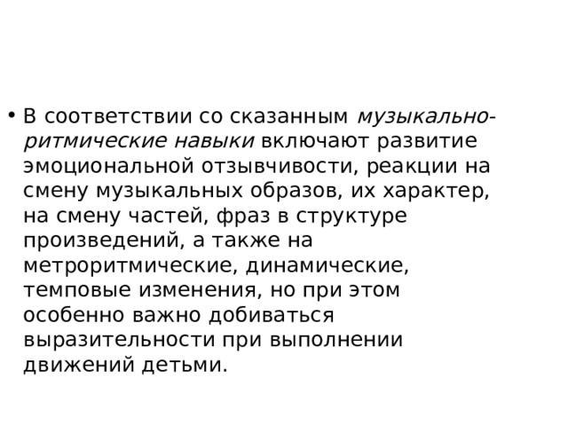 В соответствии со сказанным музыкально-ритмические навыки включают развитие эмоциональной отзывчивости, реакции на смену музыкальных образов, их характер, на смену частей, фраз в структуре произведений, а также на метроритмические, динамиче­ские, темповые изменения, но при этом особенно важно добиваться выразительности при выполнении движений детьми. 