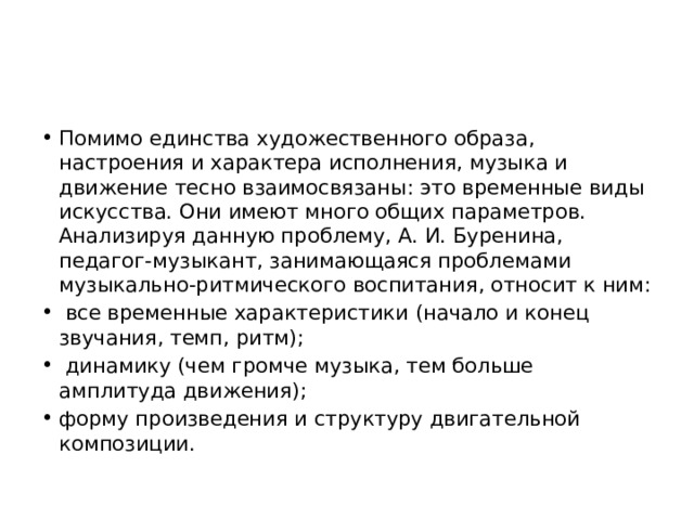 Помимо единства художественного образа, настроения и характера исполнения, музыка и движение тесно взаимосвязаны: это временные виды искусства. Они имеют много общих параметров. Анализируя данную проблему, А. И. Буренина, педагог-музыкант, занимающаяся проблемами музыкально-ритмического воспитания, относит к ним:  все временные характеристики (начало и конец звучания, темп, ритм);  динамику (чем громче музыка, тем больше амплитуда движения); форму произведения и структуру двигательной композиции. 