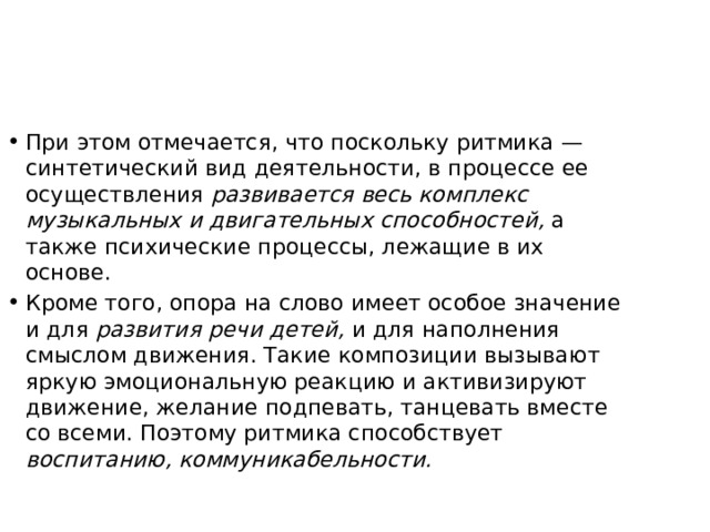 При этом отмечается, что поскольку ритмика — синтетический вид деятельности, в процессе ее осуществления развивается весь комплекс музыкальных и двигательных способностей, а также психические процессы, лежащие в их основе. Кроме того, опора на слово имеет особое значение и для развития речи детей, и для наполнения смыслом движения. Такие композиции вызывают яркую эмоциональную реакцию и активизируют движение, желание подпевать, танцевать вместе со всеми. Поэтому ритмика способствует воспитанию, коммуникабельности. 