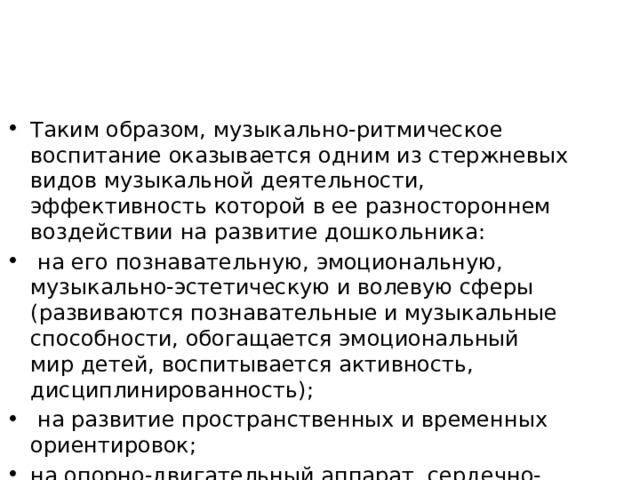 Таким образом, музыкально-ритмическое воспитание оказывается одним из стержневых видов музыкальной деятельности, эффективность которой в ее разностороннем воздействии на развитие дошкольника:  на его познавательную, эмоциональную, музыкально-эстети­ческую и волевую сферы (развиваются познавательные и музы­кальные способности, обогащается эмоциональный мир детей, воспитывается активность, дисциплинированность);  на развитие пространственных и временных ориентировок; на опорно-двигательный аппарат, сердечно-сосудистую, дыхательную и нервную системы. 