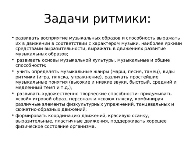 Задачи ритмики: развивать восприятие музыкальных образов и способность выражать их в движении в соответствии с характером музыки, наиболее яркими средствами выразительности, выражать в движениях развитие музыкальных образов;  развивать основы музыкальной культуры, музыкальные и общие способности;  учить определять музыкальные жанры (марш, песня, танец), виды ритмики (игра, пляска, упражнение), различать простей­шие музыкальные понятия (высокие и низкие звуки, быстрый, средний и медленный темп и т.д.);  развивать художественно-творческие способности: придумы­вать «свой» игровой образ, персонаж и «свою» пляску, комбини­руя различные элементы физкультурных упражнений, танцевальных и сюжетно-образных движений; формировать координацию движений, красивую осанку, выразительные, пластичные движения, поддерживать хорошее физическое состояние организма. 