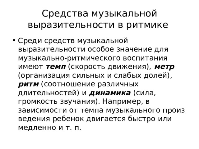 Средства музыкальной выразительности в ритмике Среди средств музыкальной выразительности особое значение для музыкально-ритмического воспитания имеют темп (скорость движения), метр (организация сильных и слабых долей), ритм (со­отношение различных длительностей) и динамика (сила, громкость звучания). Например, в зависимости от темпа музыкального произ­ведения ребенок двигается быстро или медленно и т. п. 