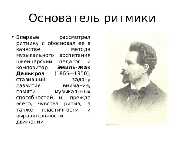 Основатель ритмики Впервые рассмотрел ритмику и обосновал ее в качестве метода музыкального воспитания швейцарский педагог и  композитор Эмиль-Жак  Далькроз (1865—1950), ставивший задачу развития внимания, памяти, музыкальных способностей и, прежде всего, чувства ритма, а также пластичности и выразительности движений 