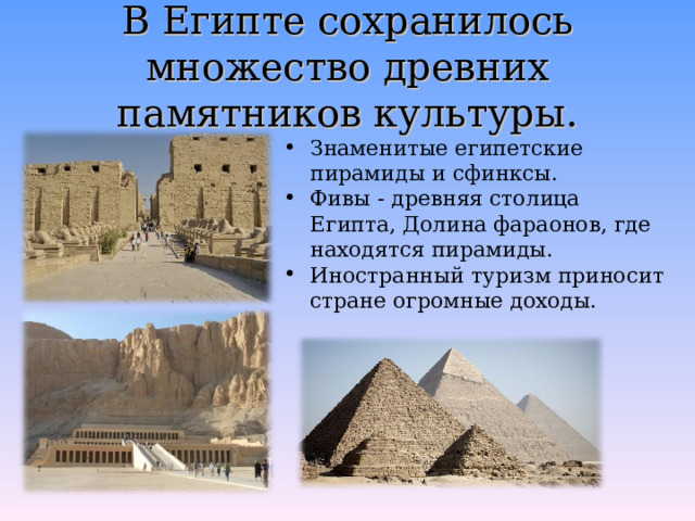 В Египте сохранилось множество древних памятников культуры. Знаменитые египетские пирамиды и сфинксы. Фивы - древняя столица Египта, Долина фараонов, где находятся пирамиды. Иностранный туризм приносит стране огромные доходы.  