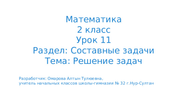 Математика 2 класс Урок 11 Раздел: Составные задачи Тема: Решение задач Разработчик: Омарова Алтын Тулюевна, учитель начальных классов школы-гимназии № 32 г.Нур-Султан 