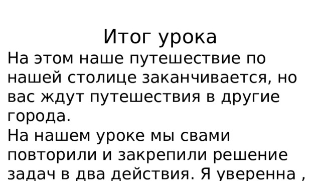 Итог урока На этом наше путешествие по нашей столице заканчивается, но вас ждут путешествия в другие города. На нашем уроке мы свами повторили и закрепили решение задач в два действия. Я уверенна , что у вас все получилось. 