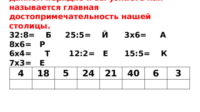 Решив примеры,расставьте ответы в данном порядке и вы узнаете как называется главная достопримечательность нашей столицы.  32:8= Б 25:5= Й 3х6= А 8х6= Р  6х4= Т 12:2= Е 15:5= К 7х3= Е   4 18 5 24 21 40 6 3 