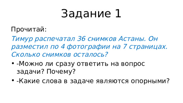 Задание 1 Прочитай: Тимур распечатал 36 снимков Астаны. Он разместил по 4 фотографии на 7 страницах. Сколько снимков осталось? -Можно ли сразу ответить на вопрос задачи? Почему? -Какие слова в задаче являются опорными? 