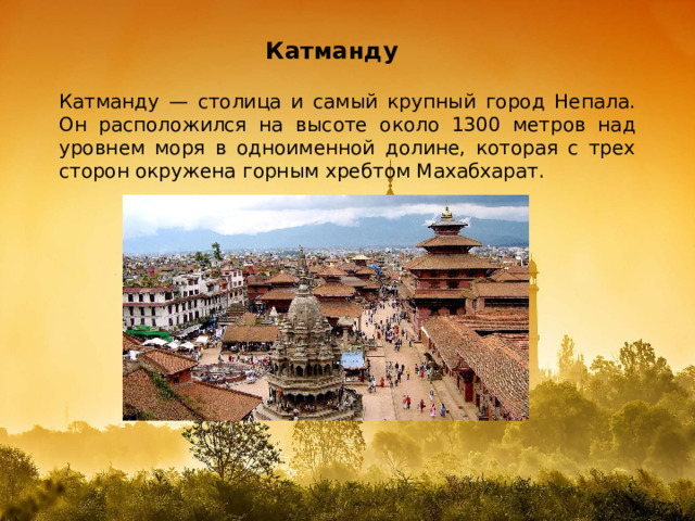 Катманду Катманду — столица и самый крупный город Непала. Он расположился на высоте около 1300 метров над уровнем моря в одноименной долине, которая с трех сторон окружена горным хребтом Махабхарат. 