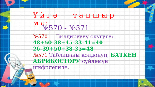 Ү й г ө т а п ш ы р м а: № 570 - №571 № 570 Билдирүүнү окугула: 48+50-38+45-33-41=40 26-39+50+38-35=48 № 571 Таблицаны колдонуп, БАТКЕН АБРИКОСТОРУ сүйлөмүн шифрлегиле. 
