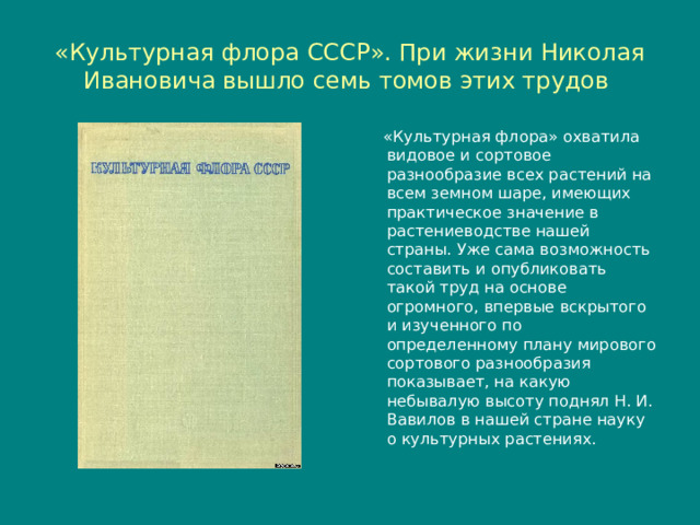 «Культурная флора СССР». При жизни Николая Ивановича вышло семь томов этих трудов  «Культурная флора» охватила видовое и сортовое разнообразие всех растений на всем земном шаре, имеющих практическое значение в растениеводстве нашей страны. Уже сама возможность составить и опубликовать такой труд на основе огромного, впервые вскрытого и изученного по определенному плану мирового сортового разнообразия показывает, на какую небывалую высоту поднял Н. И. Вавилов в нашей стране науку о культурных растениях. 