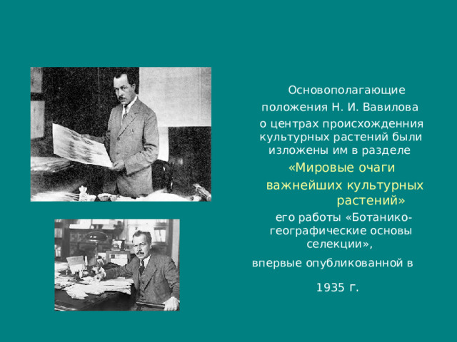  Основополагающие  положения Н. И. Вавилова  о центрах происхожденния культурных растений были изложены им в разделе  «Мировые очаги  важнейших культурных растений»   его работы «Ботанико-гeoгpaфические основы селекции», впервые опубликованной в 1935 г.  