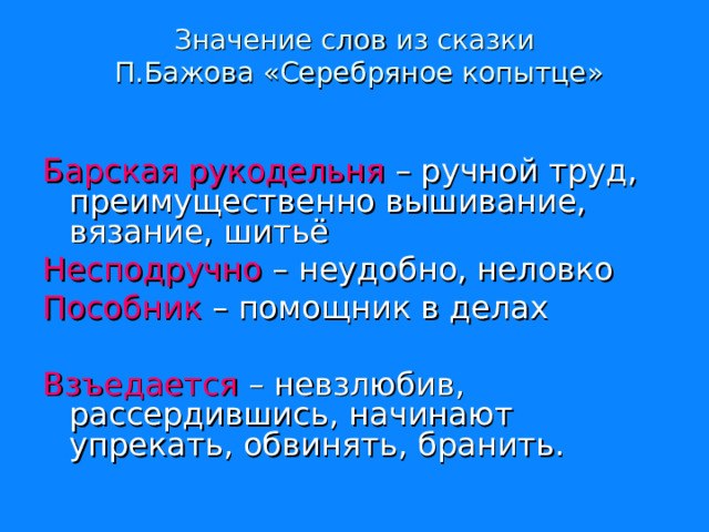   Значение слов из сказки  П.Бажова «Серебряное копытце»       Барская рукодельня – ручной труд, преимущественно вышивание, вязание, шитьё Несподручно – неудобно, неловко Пособник – помощник в делах Взъедается – невзлюбив, рассердившись, начинают упрекать, обвинять, бранить. 