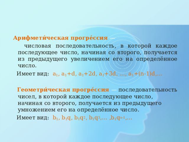  Арифмети́ческая прогре́ссия —   числовая последовательность, в которой каждое последующее число, начиная со второго, получается из предыдущего увеличением его на определённое число .  Имеет вид: a 1 , a 1 +d, a 1 +2d,  a 1 +3d, …, a 1 +(n-1)d,…  Геометри́ческая прогре́ссия —  последовательность чисел,  в которой каждое последующее число, начиная со второго, получается из предыдущего умножением его на определённое число .  Имеет вид:   b 1 , b 1 q, b 1 q 2 , b 1 q 3 ,…  ,b 1 q n-1 ,… 