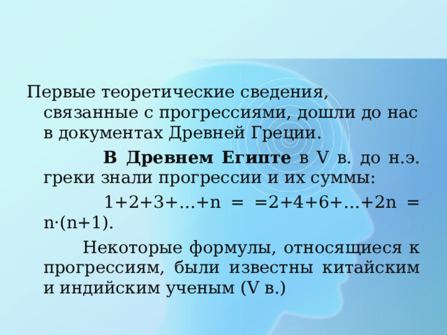 Первые теоретические сведения, связанные с прогрессиями, дошли до нас в документах Древней Греции.  В Древнем Египте в V в. до н.э. греки знали прогрессии и их суммы:  1+2+3+…+n = =2+4+6+…+2n = n · (n+1).  Некоторые формулы, относящиеся к прогрессиям, были известны китайским и индийским ученым ( V в.) 