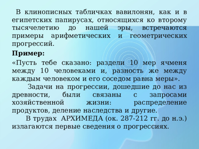  В клинописных табличках вавилонян, как и в египетских папирусах, относящихся ко второму тысячелетию до нашей эры, встречаются примеры арифметических и геометрических прогрессий. Пример: «Пусть тебе сказано: раздели 10 мер ячменя между 10 человеками и, разность же между каждым человеком и его соседом равна меры».  Задачи на прогрессии, дошедшие до нас из древности, были связаны с запросами хозяйственной жизни: распределение продуктов, деление наследства и другие.  В трудах АРХИМЕДА (ок. 287-212 гг. до н.э.) излагаются первые сведения о прогрессиях. 