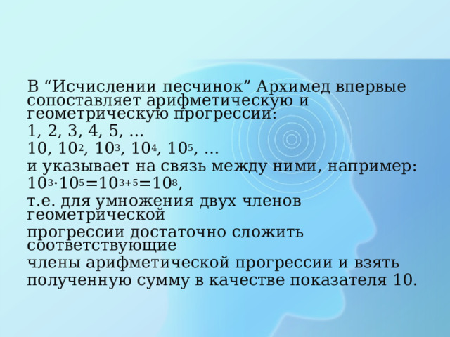 В “Исчислении песчинок” Архимед впервые сопоставляет арифметическую и геометрическую прогрессии: 1, 2, 3, 4, 5, … 10, 10 2 , 10 3 , 10 4 , 10 5 , … и указывает на связь между ними, например: 10 3 · 10 5 =10 3+5 =10 8 , т.е. для умножения двух членов геометрической прогрессии достаточно сложить соответствующие члены арифметической прогрессии и взять полученную сумму в качестве показателя 10. 