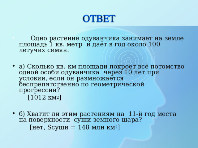  Одно растение одуванчика занимает на земле площадь 1 кв. метр и даёт в год около 100 летучих семян. а) Сколько кв. км площади покроет всё потомство одной особи одуванчика через 10 лет при условии, если он размножается беспрепятственно по геометрической прогрессии?  [ 1012 км 2 ] б) Хватит ли этим растениям на 11-й год места на поверхности суши земного шара?  [ нет, Sсуши = 148 млн км 2 ] 