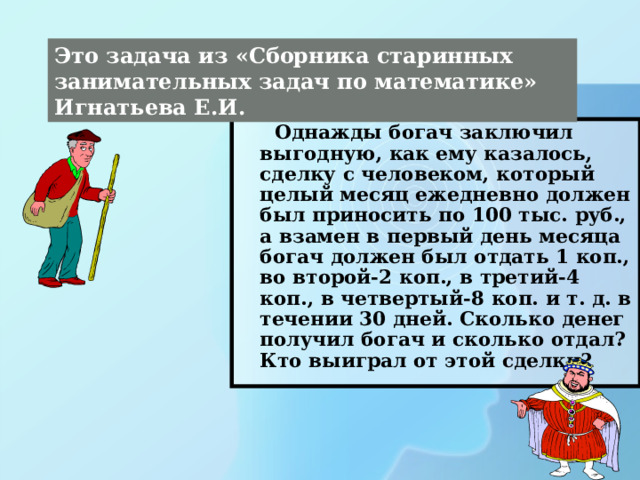 Это задача из «Сборника старинных занимательных задач по математике» Игнатьева Е.И.  Однажды богач заключил выгодную, как ему казалось, сделку с человеком, который целый месяц ежедневно должен был приносить по 100 тыс. руб., а взамен в первый день месяца богач должен был отдать 1 коп., во второй-2 коп., в третий-4 коп., в четвертый-8 коп. и т. д. в течении 30 дней. Сколько денег получил богач и сколько отдал? Кто выиграл от этой сделки? 