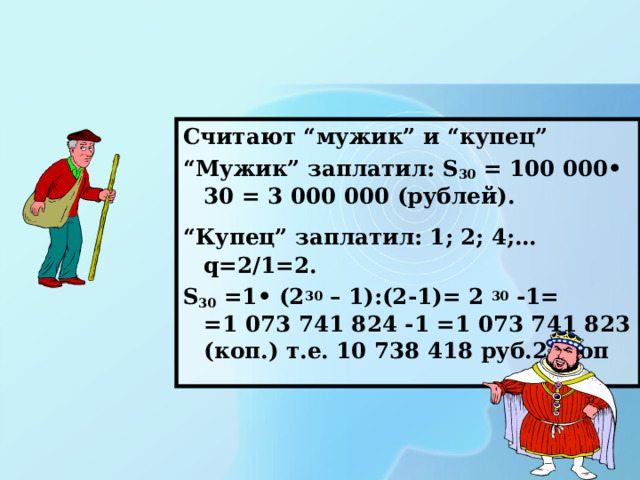 Считают “мужик” и “купец” “ Мужик” заплатил: S 30 = 100 000• 30 = 3 000 000 (рублей). “ Купец” заплатил: 1; 2; 4;…  q=2/1=2. S 30 =1• (2 30 – 1):(2-1)= 2 30 -1= =1 073 741 824 -1 =1 073 741 823 (коп.) т.е. 10 738 418 руб.23коп 