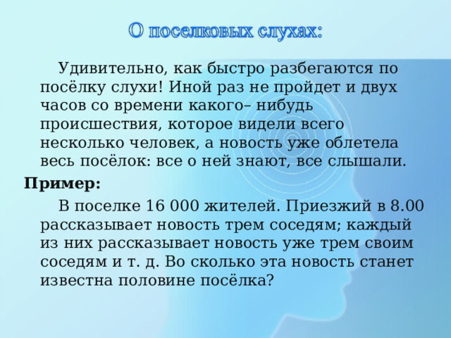  Удивительно, как быстро разбегаются по посёлку слухи! Иной раз не пройдет и двух часов со времени какого– нибудь происшествия, которое видели всего несколько человек, а новость уже облетела весь посёлок: все о ней знают, все слышали. Пример:  В поселке 16 000 жителей. Приезжий в 8.00 рассказывает новость трем соседям; каждый из них рассказывает новость уже трем своим соседям и т. д. Во сколько эта новость станет известна половине посёлка? 